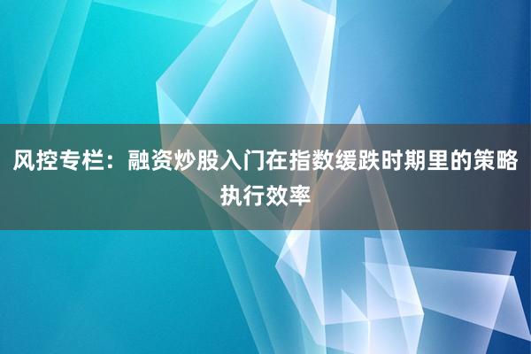 风控专栏：融资炒股入门在指数缓跌时期里的策略执行效率