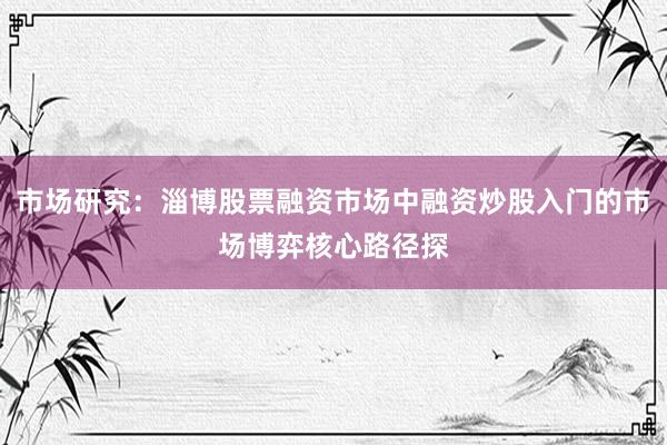 市场研究：淄博股票融资市场中融资炒股入门的市场博弈核心路径探