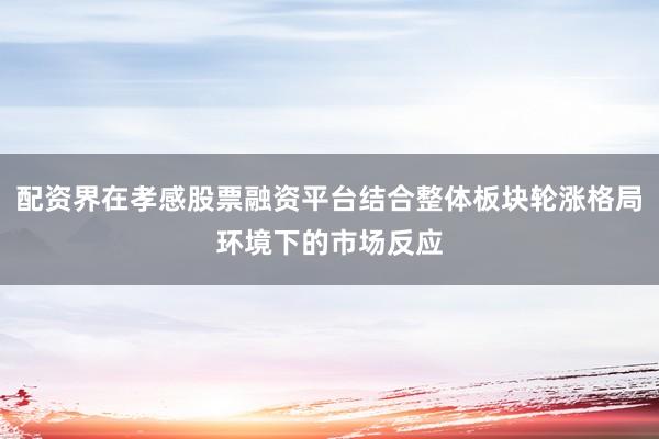 配资界在孝感股票融资平台结合整体板块轮涨格局环境下的市场反应