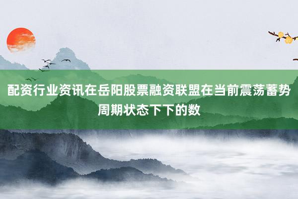 配资行业资讯在岳阳股票融资联盟在当前震荡蓄势周期状态下下的数