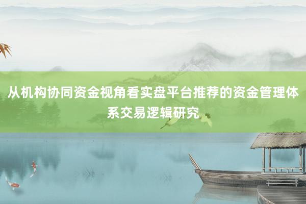 从机构协同资金视角看实盘平台推荐的资金管理体系交易逻辑研究