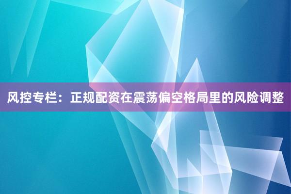 风控专栏：正规配资在震荡偏空格局里的风险调整