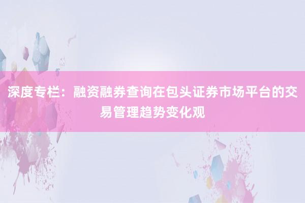 深度专栏：融资融券查询在包头证券市场平台的交易管理趋势变化观