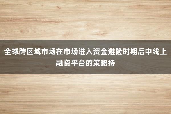 全球跨区域市场在市场进入资金避险时期后中线上融资平台的策略持