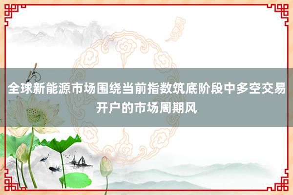 全球新能源市场围绕当前指数筑底阶段中多空交易开户的市场周期风