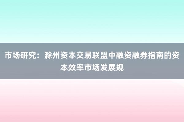市场研究：滁州资本交易联盟中融资融券指南的资本效率市场发展规