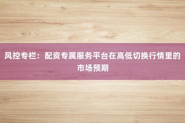 风控专栏：配资专属服务平台在高低切换行情里的市场预期