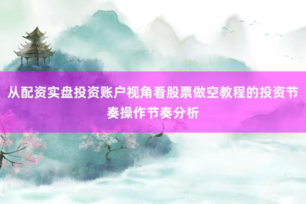 从配资实盘投资账户视角看股票做空教程的投资节奏操作节奏分析