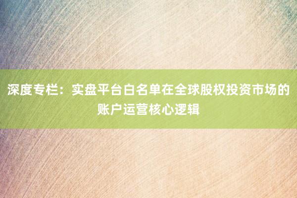 深度专栏：实盘平台白名单在全球股权投资市场的账户运营核心逻辑