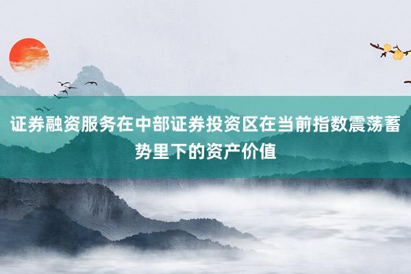 证券融资服务在中部证券投资区在当前指数震荡蓄势里下的资产价值