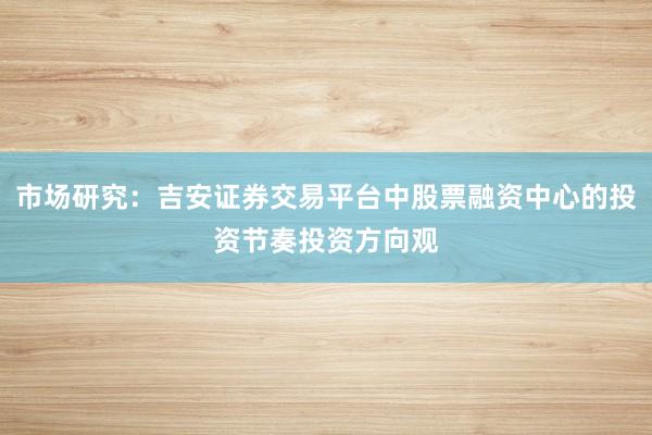 市场研究：吉安证券交易平台中股票融资中心的投资节奏投资方向观