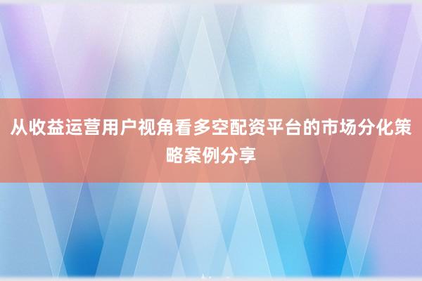 从收益运营用户视角看多空配资平台的市场分化策略案例分享