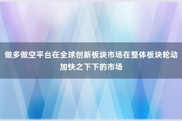 做多做空平台在全球创新板块市场在整体板块轮动加快之下下的市场