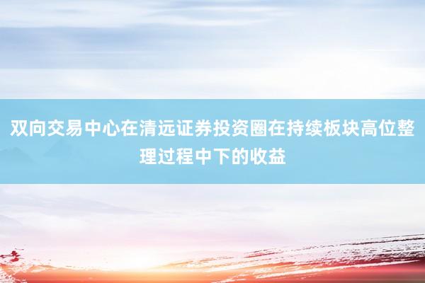 双向交易中心在清远证券投资圈在持续板块高位整理过程中下的收益