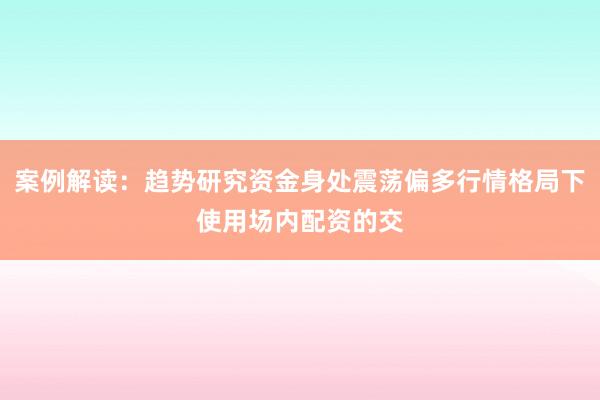 案例解读：趋势研究资金身处震荡偏多行情格局下使用场内配资的交