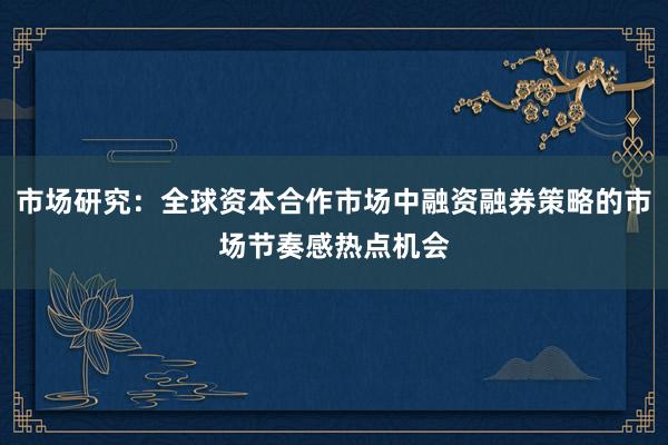 市场研究：全球资本合作市场中融资融券策略的市场节奏感热点机会