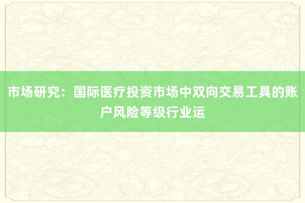 市场研究：国际医疗投资市场中双向交易工具的账户风险等级行业运