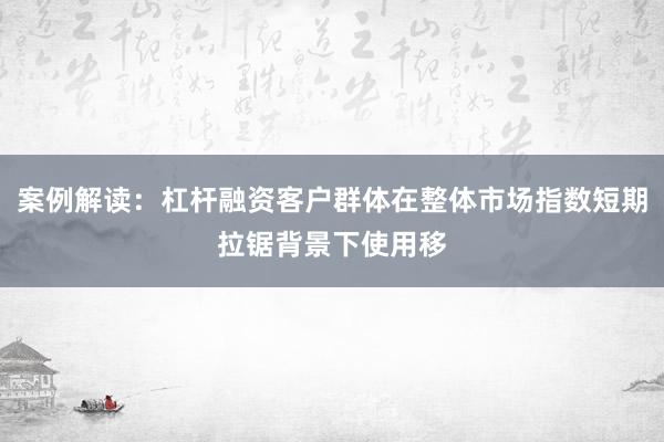 案例解读：杠杆融资客户群体在整体市场指数短期拉锯背景下使用移