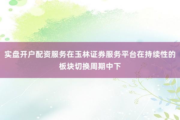 实盘开户配资服务在玉林证券服务平台在持续性的板块切换周期中下