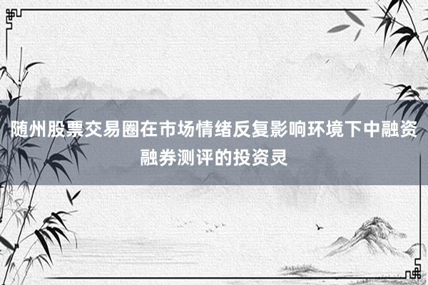 随州股票交易圈在市场情绪反复影响环境下中融资融券测评的投资灵