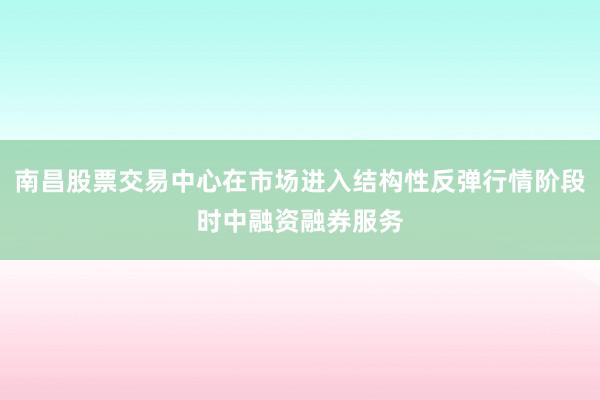 南昌股票交易中心在市场进入结构性反弹行情阶段时中融资融券服务