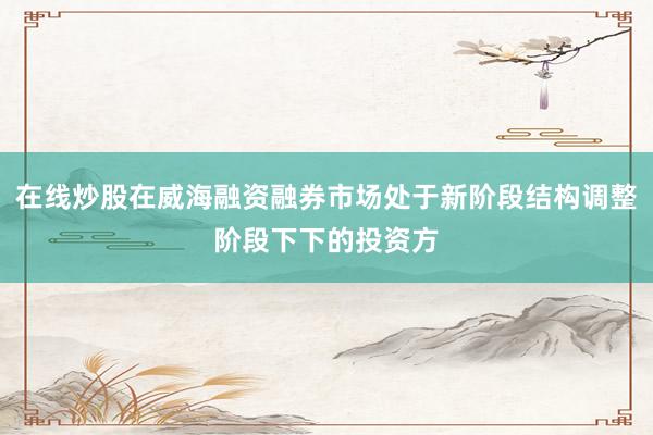 在线炒股在威海融资融券市场处于新阶段结构调整阶段下下的投资方