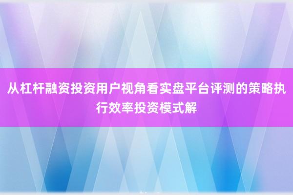 从杠杆融资投资用户视角看实盘平台评测的策略执行效率投资模式解