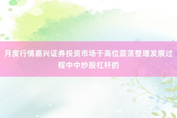 月度行情嘉兴证券投资市场于高位震荡整理发展过程中中炒股杠杆的