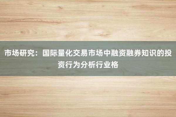 市场研究：国际量化交易市场中融资融券知识的投资行为分析行业格