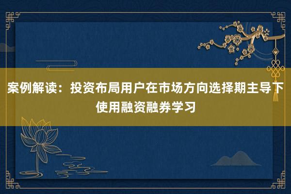 案例解读：投资布局用户在市场方向选择期主导下使用融资融券学习