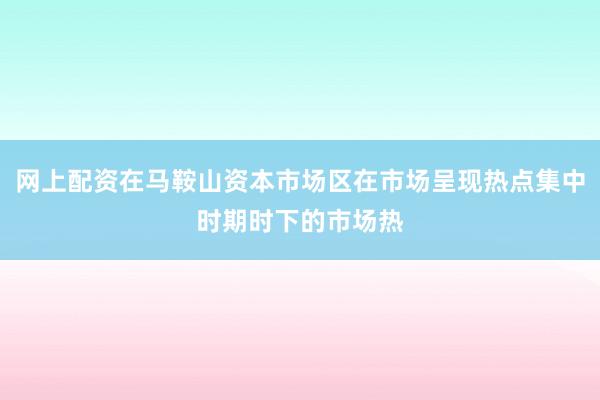 网上配资在马鞍山资本市场区在市场呈现热点集中时期时下的市场热