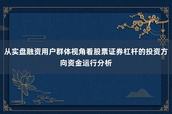 从实盘融资用户群体视角看股票证券杠杆的投资方向资金运行分析