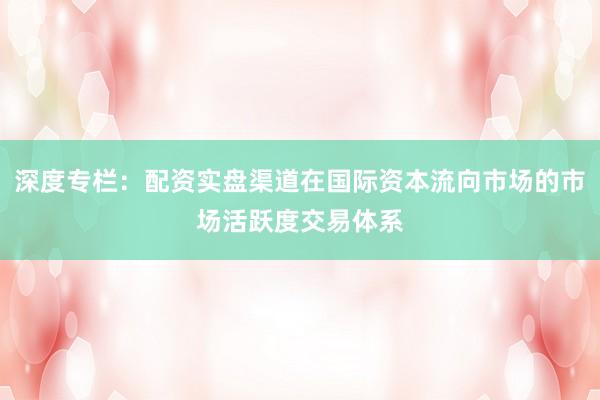 深度专栏：配资实盘渠道在国际资本流向市场的市场活跃度交易体系
