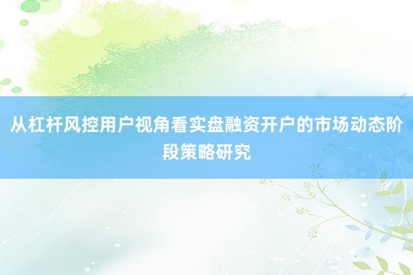 从杠杆风控用户视角看实盘融资开户的市场动态阶段策略研究