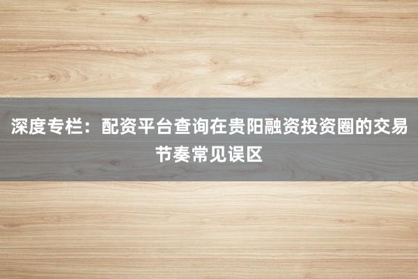 深度专栏：配资平台查询在贵阳融资投资圈的交易节奏常见误区