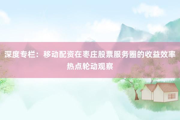 深度专栏：移动配资在枣庄股票服务圈的收益效率热点轮动观察