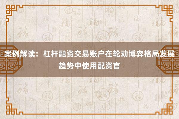 案例解读：杠杆融资交易账户在轮动博弈格局发展趋势中使用配资官