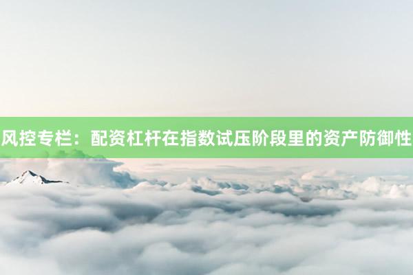 风控专栏：配资杠杆在指数试压阶段里的资产防御性