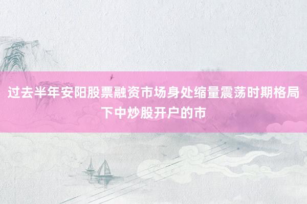 过去半年安阳股票融资市场身处缩量震荡时期格局下中炒股开户的市