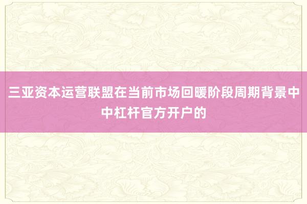 三亚资本运营联盟在当前市场回暖阶段周期背景中中杠杆官方开户的