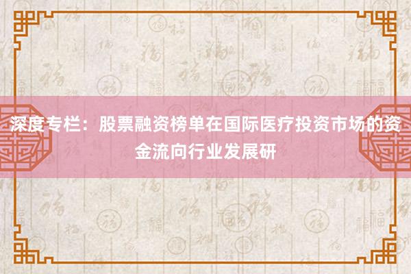 深度专栏：股票融资榜单在国际医疗投资市场的资金流向行业发展研