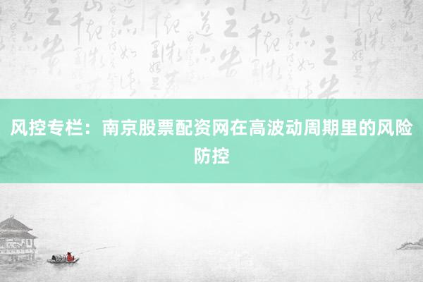 风控专栏：南京股票配资网在高波动周期里的风险防控