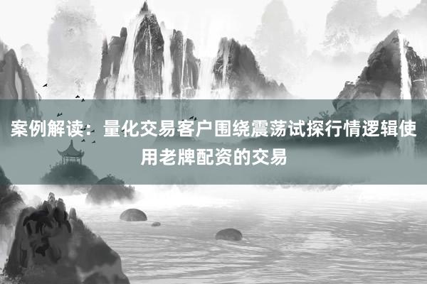案例解读：量化交易客户围绕震荡试探行情逻辑使用老牌配资的交易