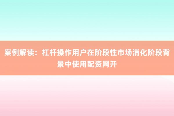 案例解读：杠杆操作用户在阶段性市场消化阶段背景中使用配资网开