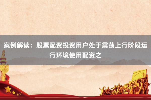 案例解读：股票配资投资用户处于震荡上行阶段运行环境使用配资之