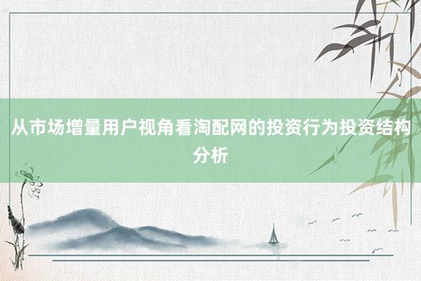 从市场增量用户视角看淘配网的投资行为投资结构分析