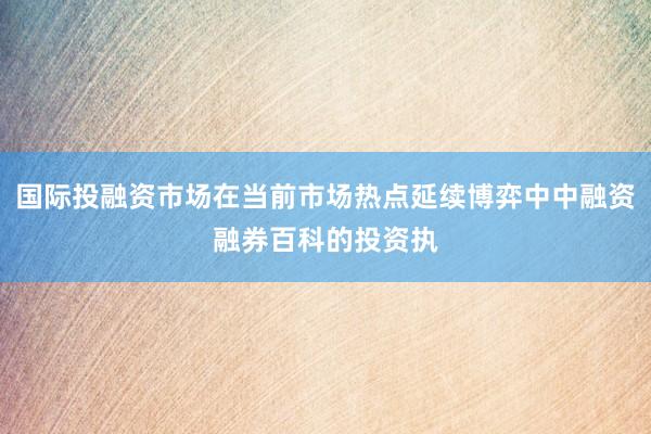 国际投融资市场在当前市场热点延续博弈中中融资融券百科的投资执