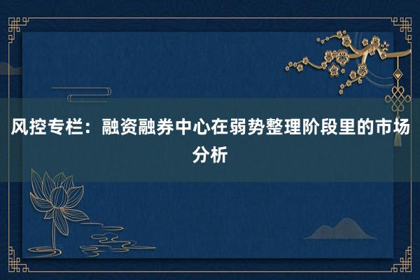 风控专栏:融资融券中心在弱势整理阶段里的市场分析