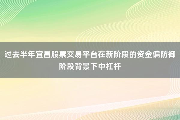 过去半年宜昌股票交易平台在新阶段的资金偏防御阶段背景下中杠杆