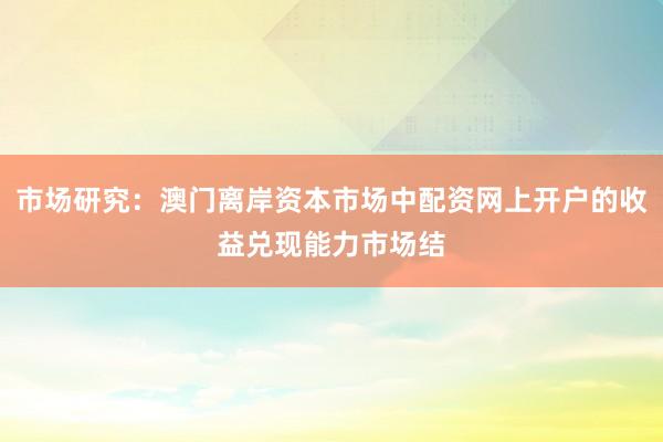 市场研究：澳门离岸资本市场中配资网上开户的收益兑现能力市场结
